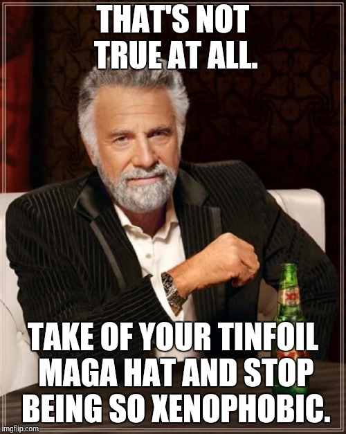 The Most Interesting Man In The World Meme | THAT'S NOT TRUE AT ALL. TAKE OF YOUR TINFOIL MAGA HAT AND STOP BEING SO XENOPHOBIC. | image tagged in memes,the most interesting man in the world | made w/ Imgflip meme maker