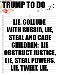 TRUMP TO DO 


 :; LIE, COLLUDE WITH RUSSIA, LIE, STEAL AND CAGE CHILDREN;  LIE OBSTRUCT JUSTICE, LIE, STEAL POWERS, LIE, TWEET, LIE, | image tagged in trumps to do list  collude with russians | made w/ Imgflip meme maker