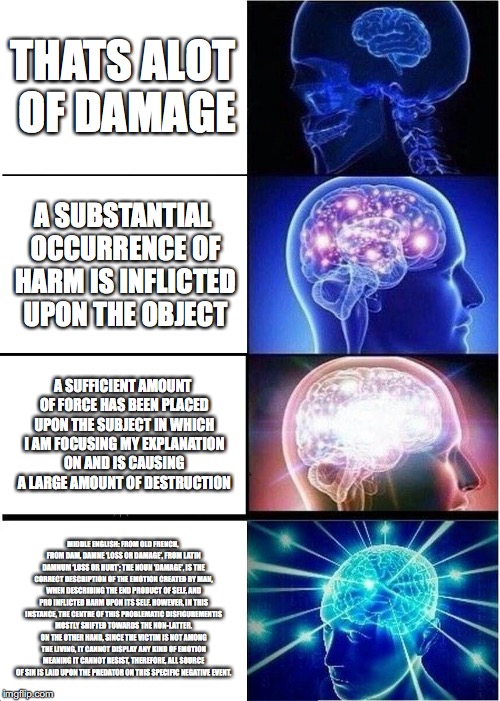 Expanding Brain | THATS ALOT OF DAMAGE; A SUBSTANTIAL OCCURRENCE OF HARM IS INFLICTED UPON THE OBJECT; A SUFFICIENT AMOUNT OF FORCE HAS BEEN PLACED UPON THE SUBJECT IN WHICH I AM FOCUSING MY EXPLANATION ON AND IS CAUSING A LARGE AMOUNT OF DESTRUCTION; MIDDLE ENGLISH: FROM OLD FRENCH, FROM DAM, DAMNE ‘LOSS OR DAMAGE’, FROM LATIN DAMNUM ‘LOSS OR HURT’; THE NOUN 'DAMAGE', IS THE CORRECT DESCRIPTION OF THE EMOTION CREATED BY MAN, WHEN DESCRIBING THE END PRODUCT OF SELF, AND PRO INFLICTED HARM UPON ITS SELF. HOWEVER, IN THIS INSTANCE, THE CENTRE OF THIS PROBLEMATIC DISFIGUREMENTIS MOSTLY SHIFTED TOWARDS THE NON-LATTER. ON THE OTHER HAND, SINCE THE VICTIM IS NOT AMONG THE LIVING, IT CANNOT DISPLAY ANY KIND OF EMOTION MEANING IT CANNOT RESIST, THEREFORE, ALL SOURCE OF SIN IS LAID UPON THE PREDATOR ON THIS SPECIFIC NEGATIVE EVENT. | image tagged in memes,expanding brain | made w/ Imgflip meme maker