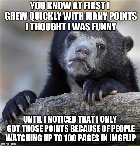 Confession Bear Meme | YOU KNOW AT FIRST I GREW QUICKLY WITH MANY POINTS I THOUGHT I WAS FUNNY; UNTIL I NOTICED THAT I ONLY GOT THOSE POINTS BECAUSE OF PEOPLE WATCHING UP TO 100 PAGES IN IMGFLIP | image tagged in memes,confession bear | made w/ Imgflip meme maker