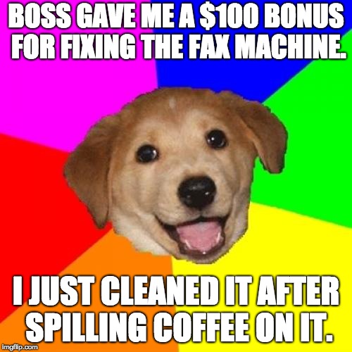 Advice Dog Meme | BOSS GAVE ME A $100 BONUS FOR FIXING THE FAX MACHINE. I JUST CLEANED IT AFTER SPILLING COFFEE ON IT. | image tagged in memes,advice dog | made w/ Imgflip meme maker