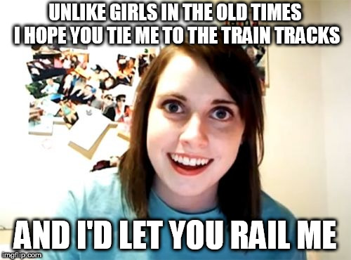 Overly Attached Girlfriend Meme | UNLIKE GIRLS IN THE OLD TIMES I HOPE YOU TIE ME TO THE TRAIN TRACKS; AND I'D LET YOU RAIL ME | image tagged in memes,overly attached girlfriend | made w/ Imgflip meme maker