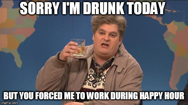 drunk uncle | SORRY I'M DRUNK TODAY; BUT YOU FORCED ME TO WORK DURING HAPPY HOUR | image tagged in drunk uncle | made w/ Imgflip meme maker