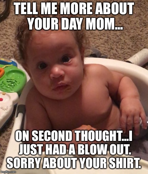 Tell me about your day.  | TELL ME MORE ABOUT YOUR DAY MOM... ON SECOND THOUGHT...I JUST HAD A BLOW OUT. SORRY ABOUT YOUR SHIRT. | image tagged in awesome baby,funny,baby | made w/ Imgflip meme maker