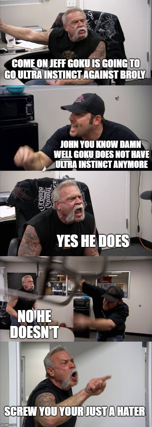American Chopper Argument | COME ON JEFF GOKU IS GOING TO GO ULTRA INSTINCT AGAINST BROLY; JOHN YOU KNOW DAMN WELL GOKU DOES NOT HAVE ULTRA INSTINCT ANYMORE; YES HE DOES; NO HE DOESN'T; SCREW YOU YOUR JUST A HATER | image tagged in memes,american chopper argument | made w/ Imgflip meme maker