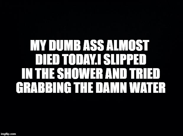 Black background | MY DUMB ASS ALMOST DIED TODAY.I SLIPPED IN THE SHOWER AND TRIED GRABBING THE DAMN WATER | image tagged in black background | made w/ Imgflip meme maker