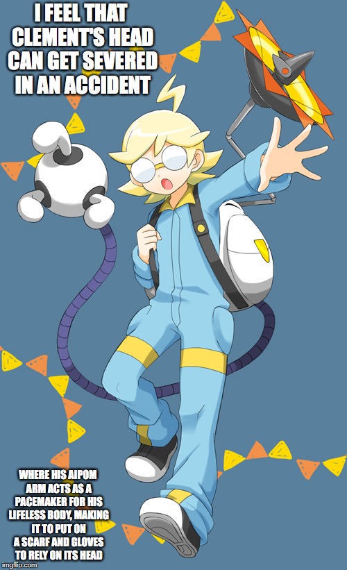 Clemont | I FEEL THAT CLEMENT'S HEAD CAN GET SEVERED IN AN ACCIDENT; WHERE HIS AIPOM ARM ACTS AS A PACEMAKER FOR HIS LIFELESS BODY, MAKING IT TO PUT ON A SCARF AND GLOVES TO RELY ON ITS HEAD | image tagged in clemont,pokemon,memes | made w/ Imgflip meme maker