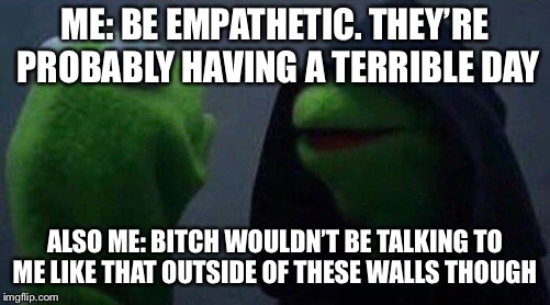 kermit me to me | ME: BE EMPATHETIC. THEY’RE PROBABLY HAVING A TERRIBLE DAY; ALSO ME: BITCH WOULDN’T BE TALKING TO ME LIKE THAT OUTSIDE OF THESE WALLS THOUGH | image tagged in kermit me to me | made w/ Imgflip meme maker