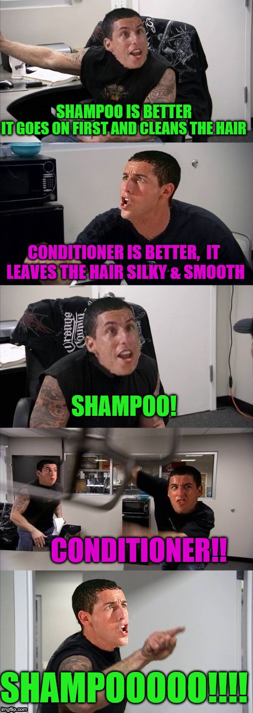 Billy Madison Argument | IT GOES ON FIRST AND CLEANS THE HAIR; SHAMPOO IS BETTER; CONDITIONER IS BETTER,  IT LEAVES THE HAIR SILKY & SMOOTH; SHAMPOO! CONDITIONER!! SHAMPOOOOO!!!! | image tagged in american chopper argument,billy madison,argument | made w/ Imgflip meme maker