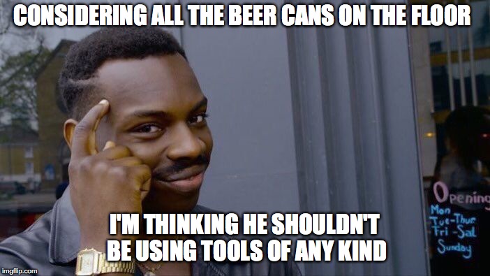 Roll Safe Think About It Meme | CONSIDERING ALL THE BEER CANS ON THE FLOOR I'M THINKING HE SHOULDN'T BE USING TOOLS OF ANY KIND | image tagged in memes,roll safe think about it | made w/ Imgflip meme maker