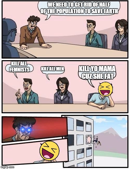 Boardroom Meeting Suggestion | WE NEED TO GET RID OF HALF OF THE POPULATION TO SAVE EARTH; KILL ALL FEMNISTS; KILL ALL MEN; KILL YO MAMA CUZ SHE FAT | image tagged in memes,boardroom meeting suggestion | made w/ Imgflip meme maker