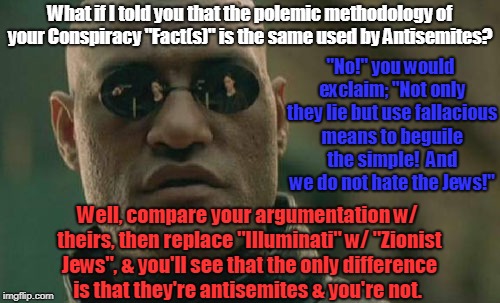 Matrix Morpheus Meme | What if I told you that the polemic methodology of your Conspiracy "Fact(s)" is the same used by Antisemites? "No!" you would exclaim; "Not only they lie but use fallacious means to beguile the simple!  And we do not hate the Jews!"; Well, compare your argumentation w/ theirs, then replace "Illuminati" w/ "Zionist Jews", & you'll see that the only difference is that they're antisemites & you're not. | image tagged in memes,matrix morpheus,conspiracy,truther,tin foil hat,flat earthers | made w/ Imgflip meme maker
