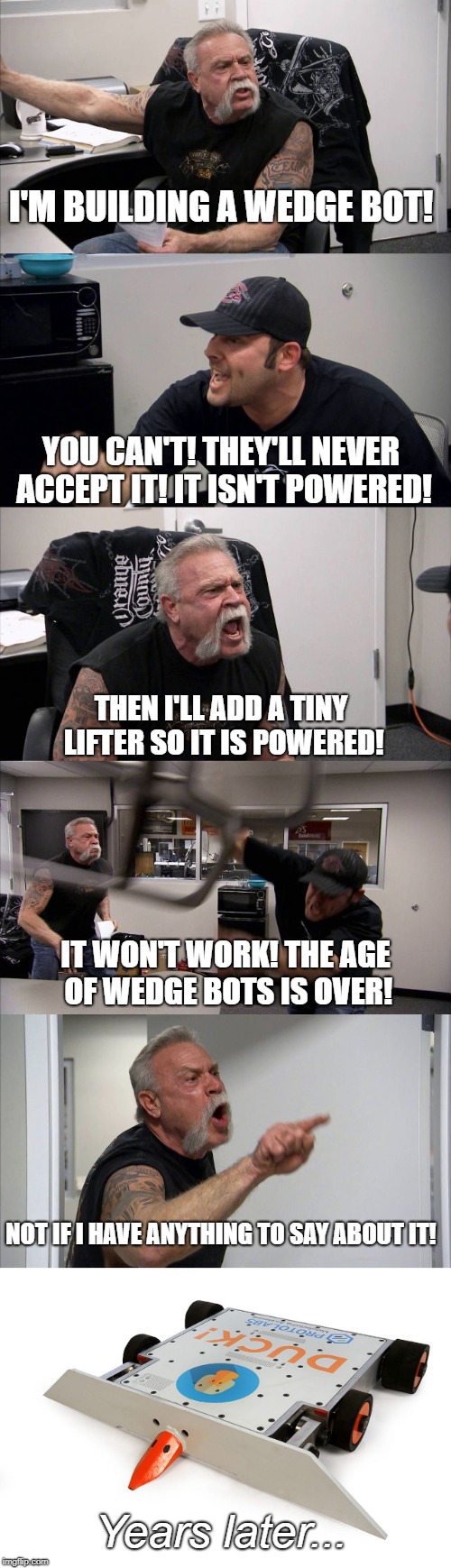 I'M BUILDING A WEDGE BOT! YOU CAN'T! THEY'LL NEVER ACCEPT IT! IT ISN'T POWERED! THEN I'LL ADD A TINY LIFTER SO IT IS POWERED! IT WON'T WORK! THE AGE OF WEDGE BOTS IS OVER! NOT IF I HAVE ANYTHING TO SAY ABOUT IT! Years later... | made w/ Imgflip meme maker