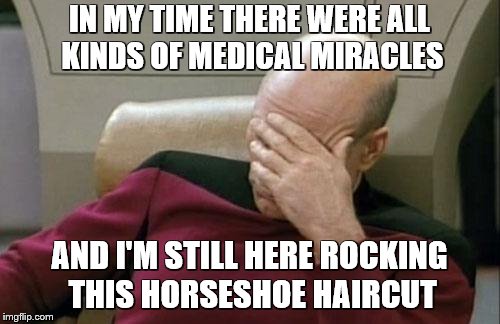 Captain Picard Facepalm Meme | IN MY TIME THERE WERE ALL KINDS OF MEDICAL MIRACLES AND I'M STILL HERE ROCKING THIS HORSESHOE HAIRCUT | image tagged in memes,captain picard facepalm | made w/ Imgflip meme maker