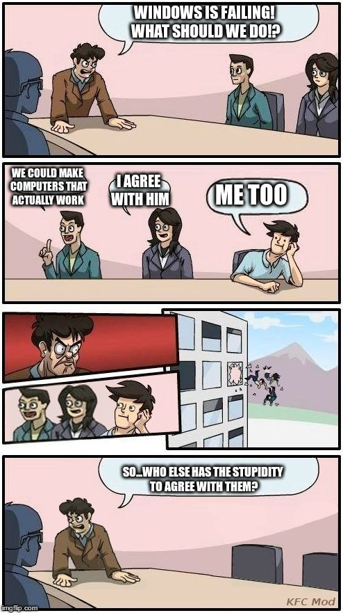 Boardroom Meeting Suggestion 3 | WINDOWS IS FAILING! WHAT SHOULD WE DO!? WE COULD MAKE COMPUTERS THAT ACTUALLY WORK; I AGREE WITH HIM; ME TOO; SO...WHO ELSE HAS THE STUPIDITY TO AGREE WITH THEM? | image tagged in boardroom meeting suggestion 3 | made w/ Imgflip meme maker