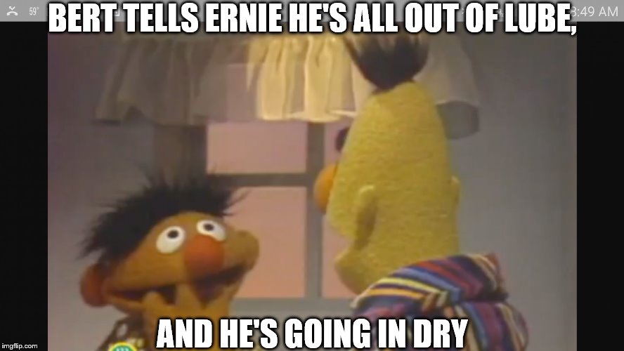 bert and ernie 1 | BERT TELLS ERNIE HE'S ALL OUT OF LUBE, AND HE'S GOING IN DRY | image tagged in bert and ernie 1 | made w/ Imgflip meme maker