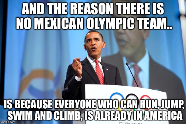 Why is there  no Mexican Olympic team.. | AND THE REASON THERE IS NO MEXICAN OLYMPIC TEAM.. IS BECAUSE EVERYONE WHO CAN RUN, JUMP, SWIM AND CLIMB, IS ALREADY IN AMERICA | image tagged in obama olympics copenhagen speech address spoil ruin | made w/ Imgflip meme maker