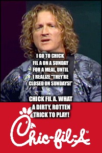 Tim Hawkins and Chick Fil A | I GO TO CHICK FIL A ON A SUNDAY FOR A MEAL, UNTIL I REALIZE “THEY’RE CLOSED ON SUNDAYS!”; CHICK FIL A. WHAT A DIRTY, ROTTEN TRICK TO PLAY! | image tagged in funny memes | made w/ Imgflip meme maker