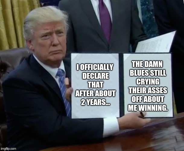 Trump Bill Signing | I OFFICIALLY DECLARE THAT AFTER ABOUT 2 YEARS... THE DAMN BLUES STILL CRYING THEIR ASSES OFF ABOUT ME WINNING. | image tagged in memes,trump bill signing | made w/ Imgflip meme maker