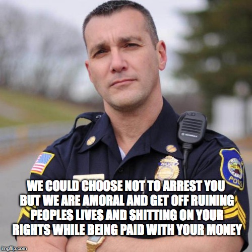 Cop | WE COULD CHOOSE NOT TO ARREST YOU BUT WE ARE AMORAL AND GET OFF RUINING PEOPLES LIVES AND SHITTING ON YOUR RIGHTS WHILE BEING PAID WITH YOUR | image tagged in cop | made w/ Imgflip meme maker