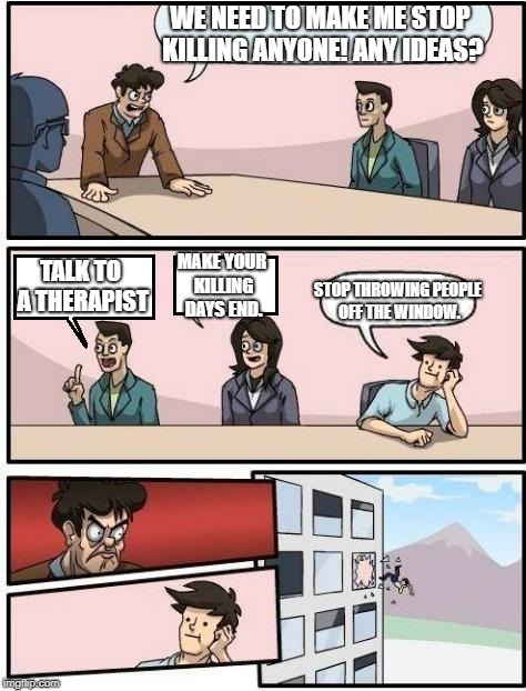 Boardroom Meeting Suggestion | WE NEED TO MAKE ME STOP KILLING ANYONE! ANY IDEAS? MAKE YOUR KILLING DAYS END. TALK TO A THERAPIST; STOP THROWING PEOPLE OFF THE WINDOW. | image tagged in boardroom meeting suggestion | made w/ Imgflip meme maker