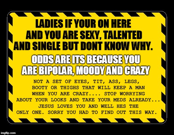 crazy chicks | LADIES IF YOUR ON HERE AND YOU ARE SEXY, TALENTED AND SINGLE BUT DONT KNOW WHY. NOT A SET OF EYES, TIT, ASS, LEGS, BOOTY OR THIGHS THAT WILL KEEP A MAN WHEN YOU ARE CRAZY.... STOP WORRYING ABOUT YOUR LOOKS AND TAKE YOUR MEDS ALREADY... JESUS LOVES YOU AND WELL HES THE ONLY ONE. SORRY YOU HAD TO FIND OUT THIS WAY. ODDS ARE ITS BECAUSE YOU ARE BIPOLAR, MOODY AND CRAZY | image tagged in crazy | made w/ Imgflip meme maker