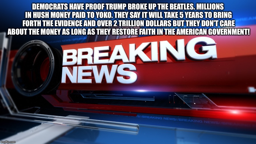 Breaking News | DEMOCRATS HAVE PROOF TRUMP BROKE UP THE BEATLES. MILLIONS IN HUSH MONEY PAID TO YOKO. THEY SAY IT WILL TAKE 5 YEARS TO BRING FORTH THE EVIDENCE AND OVER 2 TRILLION DOLLARS BUT THEY DON’T CARE ABOUT THE MONEY AS LONG AS THEY RESTORE FAITH IN THE AMERICAN GOVERNMENT! | image tagged in breaking news | made w/ Imgflip meme maker