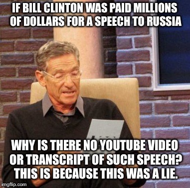Bill Clinton would have made sure CNN and RT were there to televise it live if it were true | IF BILL CLINTON WAS PAID MILLIONS OF DOLLARS FOR A SPEECH TO RUSSIA; WHY IS THERE NO YOUTUBE VIDEO OR TRANSCRIPT OF SUCH SPEECH? THIS IS BECAUSE THIS WAS A LIE. | image tagged in memes,maury lie detector,clinton,lies | made w/ Imgflip meme maker