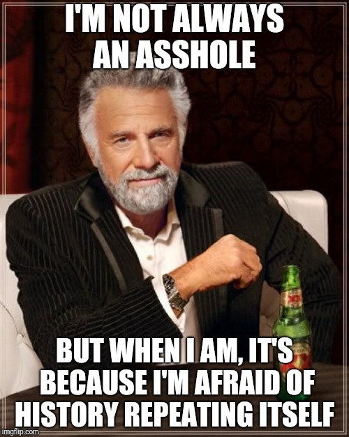 The Most Interesting Man In The World Meme | I'M NOT ALWAYS AN ASSHOLE; BUT WHEN I AM, IT'S BECAUSE I'M AFRAID OF HISTORY REPEATING ITSELF | image tagged in memes,the most interesting man in the world | made w/ Imgflip meme maker