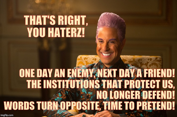 Hunger Games/Caesar Flickerman (Stanley Tucci) "heh heh heh" | THAT'S RIGHT, YOU HATERZ! ONE DAY AN ENEMY, NEXT DAY A FRIEND! THE INSTITUTIONS THAT PROTECT US,                 NO LONGER DEFEND!           | image tagged in hunger games/caesar flickerman stanley tucci heh heh heh | made w/ Imgflip meme maker