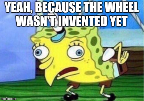 Mocking Spongebob Meme | YEAH, BECAUSE THE WHEEL WASN'T INVENTED YET | image tagged in memes,mocking spongebob | made w/ Imgflip meme maker