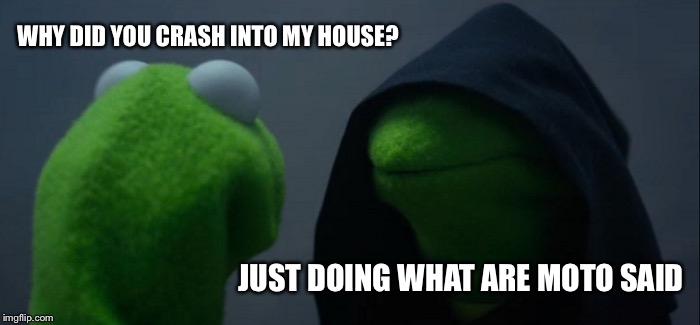 Evil Kermit Meme | WHY DID YOU CRASH INTO MY HOUSE? JUST DOING WHAT ARE MOTO SAID | image tagged in memes,evil kermit | made w/ Imgflip meme maker