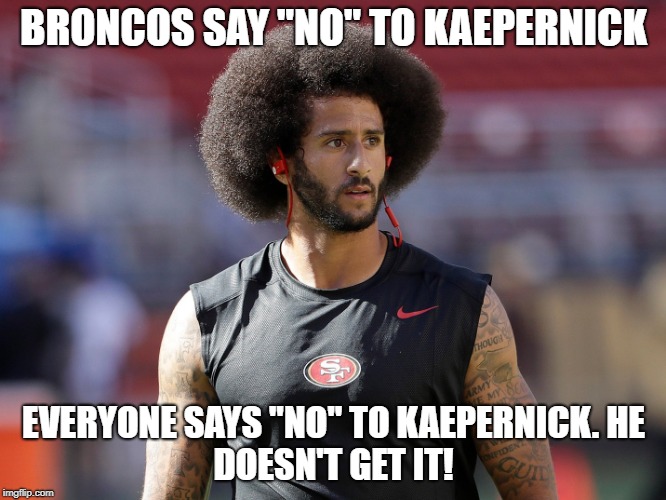 Bronco's Say "No" to Kaepernick | BRONCOS SAY "NO" TO KAEPERNICK; EVERYONE SAYS "NO" TO KAEPERNICK.
HE DOESN'T GET IT! | image tagged in kaepernick,moron,idiot,has been | made w/ Imgflip meme maker
