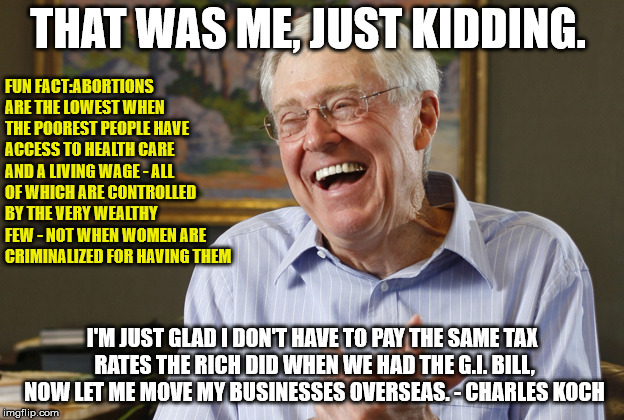 Laughing Charles Koch | THAT WAS ME, JUST KIDDING. I'M JUST GLAD I DON'T HAVE TO PAY THE SAME TAX RATES THE RICH DID WHEN WE HAD THE G.I. BILL, NOW LET ME MOVE MY B | image tagged in laughing charles koch | made w/ Imgflip meme maker