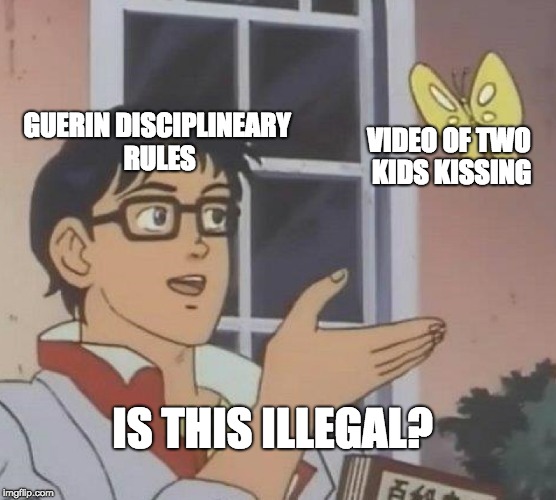 Is This A Pigeon | GUERIN DISCIPLINEARY RULES; VIDEO OF TWO KIDS KISSING; IS THIS ILLEGAL? | image tagged in memes,is this a pigeon | made w/ Imgflip meme maker