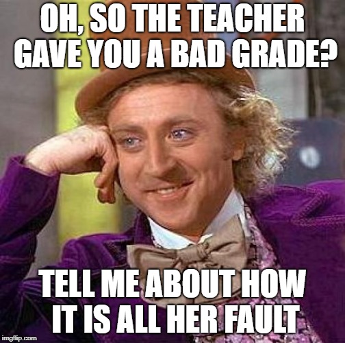 Creepy Condescending Wonka Meme | OH, SO THE TEACHER GAVE YOU A BAD GRADE? TELL ME ABOUT HOW IT IS ALL HER FAULT | image tagged in memes,creepy condescending wonka | made w/ Imgflip meme maker