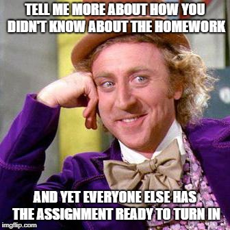 Willy Wonka Blank | TELL ME MORE ABOUT HOW YOU DIDN'T KNOW ABOUT THE HOMEWORK; AND YET EVERYONE ELSE HAS THE ASSIGNMENT READY TO TURN IN | image tagged in willy wonka blank | made w/ Imgflip meme maker