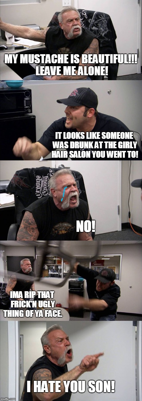 American Chopper Argument Meme | MY MUSTACHE IS BEAUTIFUL!!! LEAVE ME ALONE! IT LOOKS LIKE SOMEONE WAS DRUNK AT THE GIRLY HAIR SALON YOU WENT TO! NO! IMA RIP THAT FRICK'N UGLY THING OF YA FACE. I HATE YOU SON! | image tagged in memes,american chopper argument | made w/ Imgflip meme maker
