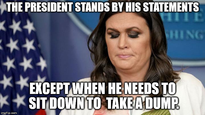 "Tweets from the toilet" - what are the odds this will be featured? | THE PRESIDENT STANDS BY HIS STATEMENTS EXCEPT WHEN HE NEEDS TO SIT DOWN TO  TAKE A DUMP. | image tagged in sarah huckabee sanders,trump,lying,tweets | made w/ Imgflip meme maker