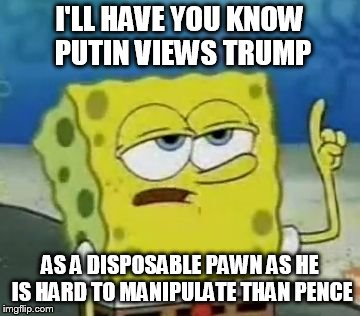 The Truth About Putin | I'LL HAVE YOU KNOW PUTIN VIEWS TRUMP; AS A DISPOSABLE PAWN AS HE IS HARD TO MANIPULATE THAN PENCE | image tagged in memes,ill have you know spongebob,putin,trump | made w/ Imgflip meme maker