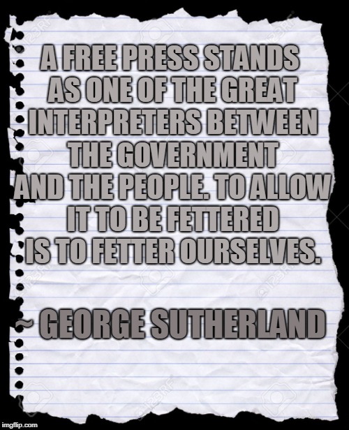 George Sutherland Free Press | A FREE PRESS STANDS AS ONE OF THE GREAT INTERPRETERS BETWEEN THE GOVERNMENT AND THE PEOPLE. TO ALLOW IT TO BE FETTERED IS TO FETTER OURSELVES. ~ GEORGE SUTHERLAND | image tagged in freedom of the press,freedom of speech | made w/ Imgflip meme maker