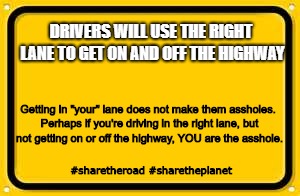 Blank Yellow Sign Meme | DRIVERS WILL USE THE RIGHT LANE TO GET ON AND OFF THE HIGHWAY; Getting in "your" lane does not make them assholes. Perhaps if you're driving in the right lane, but not getting on or off the highway, YOU are the asshole. #sharetheroad #sharetheplanet | image tagged in memes,blank yellow sign | made w/ Imgflip meme maker