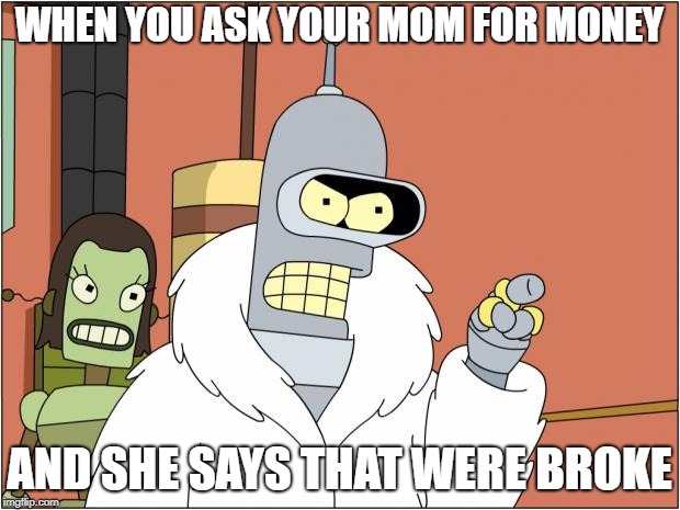 Bender | WHEN YOU ASK YOUR MOM FOR MONEY; AND SHE SAYS THAT WERE BROKE | image tagged in memes,bender | made w/ Imgflip meme maker