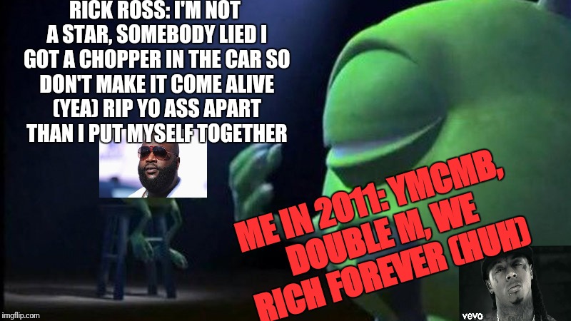 Monsters Inc Mike singing | RICK ROSS: I'M NOT A STAR, SOMEBODY LIED I GOT A CHOPPER IN THE CAR
SO DON'T MAKE IT COME ALIVE (YEA)
RIP YO ASS APART THAN I PUT MYSELF TOGETHER; ME IN 2011: YMCMB, DOUBLE M, WE RICH FOREVER (HUH) | image tagged in monsters inc mike singing | made w/ Imgflip meme maker