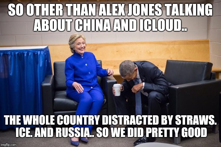 Hillary Obama Laugh | SO OTHER THAN ALEX JONES TALKING ABOUT CHINA AND ICLOUD.. THE WHOLE COUNTRY DISTRACTED BY STRAWS. ICE. AND RUSSIA.. SO WE DID PRETTY GOOD | image tagged in hillary obama laugh | made w/ Imgflip meme maker