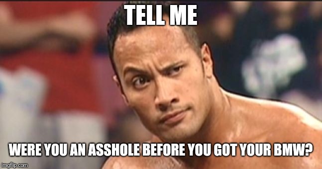 The Rock Eyebrow | TELL ME; WERE YOU AN ASSHOLE BEFORE YOU GOT YOUR BMW? | image tagged in the rock eyebrow | made w/ Imgflip meme maker