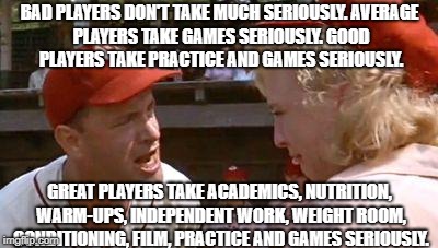 There's No Crying In Baseball | BAD PLAYERS DON'T TAKE MUCH SERIOUSLY.
AVERAGE PLAYERS TAKE GAMES SERIOUSLY.
GOOD PLAYERS TAKE PRACTICE AND GAMES SERIOUSLY. GREAT PLAYERS TAKE ACADEMICS, NUTRITION, WARM-UPS, INDEPENDENT WORK, WEIGHT ROOM, CONDITIONING, FILM, PRACTICE AND GAMES SERIOUSLY. | image tagged in there's no crying in baseball | made w/ Imgflip meme maker