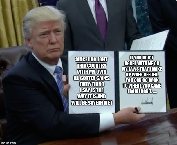 Trump Bill Signing Meme | SINCE I BOUGHT THIS COUNTRY WITH MY OWN ILL GOTTEN GAINS, EVERYTHING I SAY IS THE WAY IT IS AND WILL BE SAYETH ME ! IF YOU DON'T AGREE WITH ME OR MY LAWS THAT I MAKE UP WHEN NEEDED, YOU CAN GO BACK TO WHERE YOU CAME FROM ! DON T. .... | image tagged in memes,trump bill signing | made w/ Imgflip meme maker