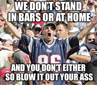 Sports Fans | WE DON’T STAND IN BARS OR AT HOME AND YOU DON’T EITHER SO BLOW IT OUT YOUR ASS | image tagged in sports fans | made w/ Imgflip meme maker