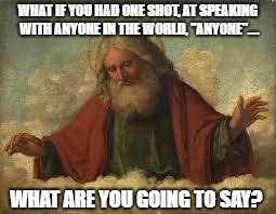 god | WHAT IF YOU HAD ONE SHOT, AT SPEAKING WITH ANYONE IN THE WORLD, "ANYONE".... WHAT ARE YOU GOING TO SAY? | image tagged in god | made w/ Imgflip meme maker